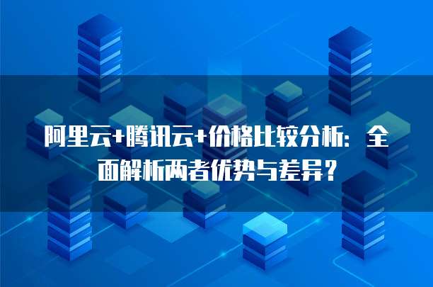 阿里云+腾讯云+价格比较分析:全面解析两者优势与差异?