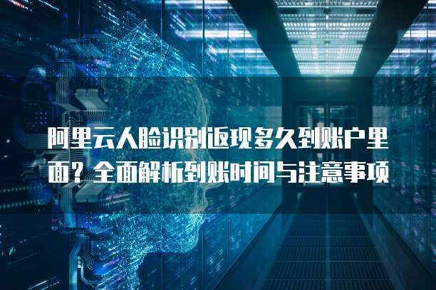 阿里云人脸识别返现多久到账户里面?全面解析到账时间与注意事项