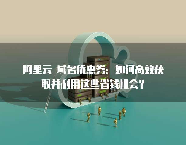 阿里云 域名优惠券:如何高效获取并利用这些省钱机会?