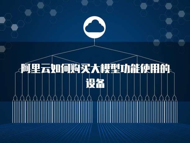 阿里云如何购买大模型功能使用的设备