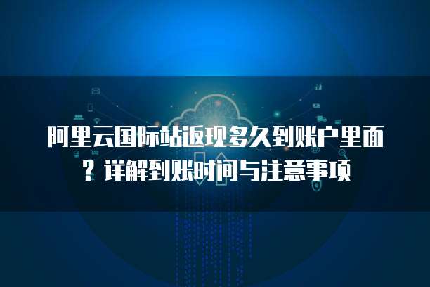 阿里云国际站返现多久到账户里面?详解到账时间与注意事项