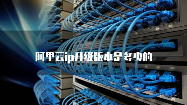 阿里云ip升级版本是多少的