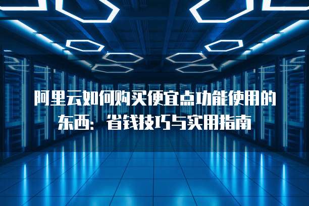 阿里云如何购买便宜点功能使用的东西:省钱技巧与实用指南