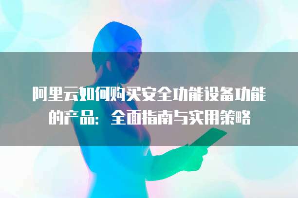 阿里云如何购买安全功能设备功能的产品:全面指南与实用策略