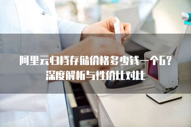 阿里云归档存储价格多少钱一个G？深度解析与性价比对比