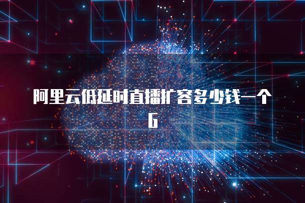 阿里云低延时直播扩容多少钱一个G