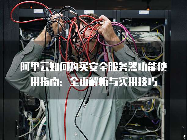 阿里云如何购买安全服务器功能使用指南:全面解析与实用技巧