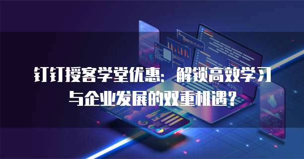 钉钉授客学堂优惠:解锁高效学习与企业发展的双重机遇?