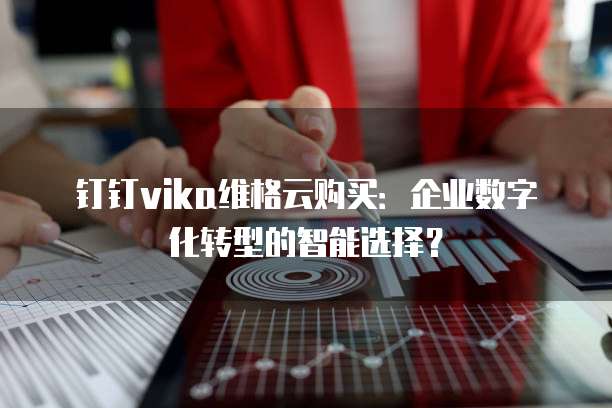 钉钉vika维格云购买：企业数字化转型的智能选择？