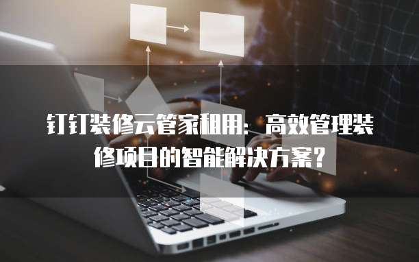 钉钉装修云管家租用:高效管理装修项目的智能解决方案?
