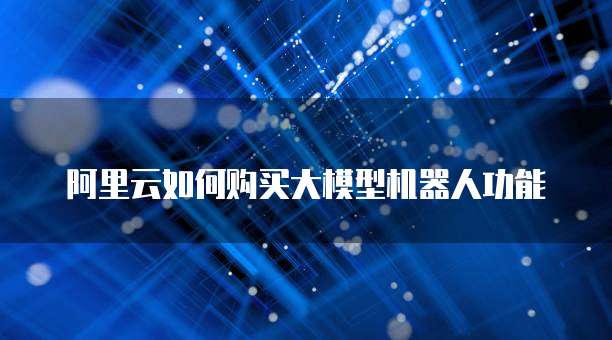 阿里云如何购买大模型机器人功能