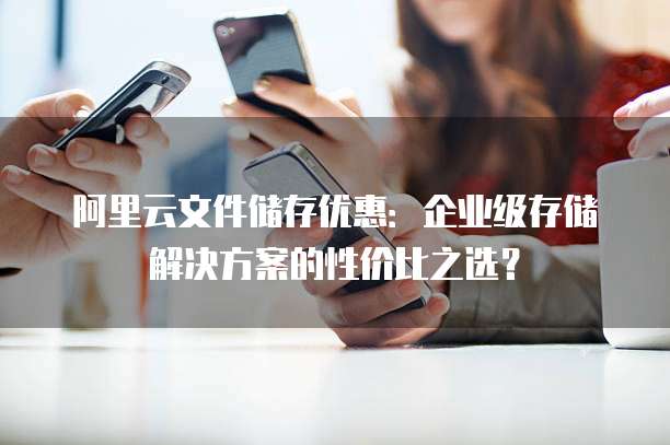 阿里云文件储存优惠:企业级存储解决方案的性价比之选?
