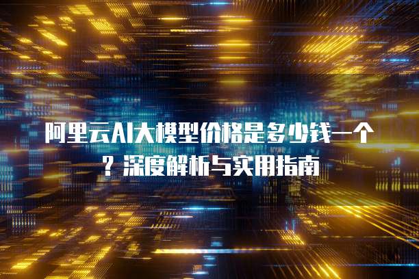 阿里云AI大模型价格是多少钱一个?深度解析与实用指南