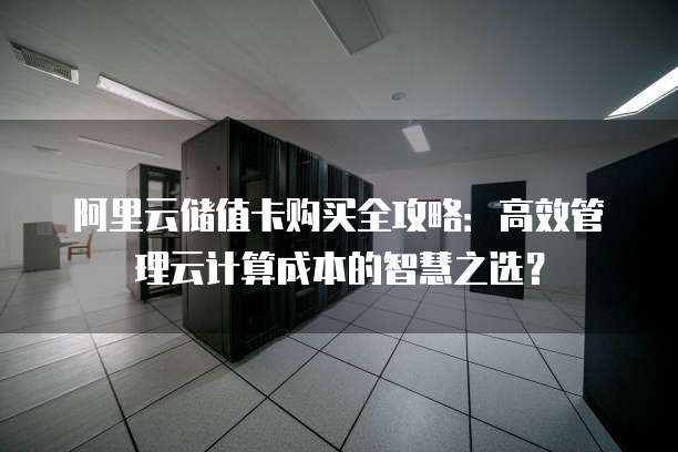 阿里云储值卡购买全攻略:高效管理云计算成本的智慧之选?