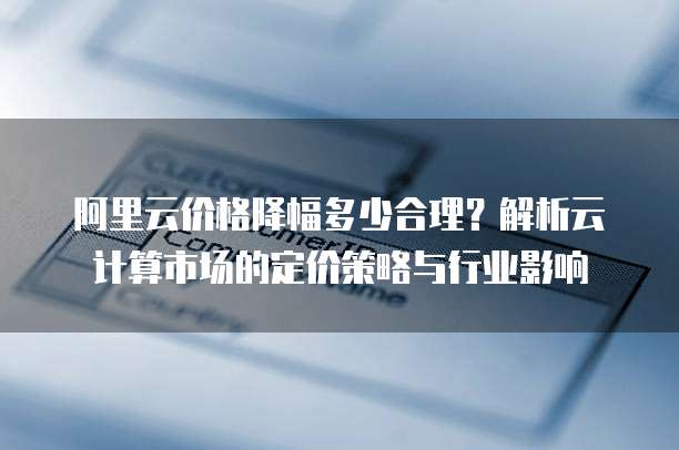 阿里云价格降幅多少合理?解析云计算市场的定价策略与行业影响
