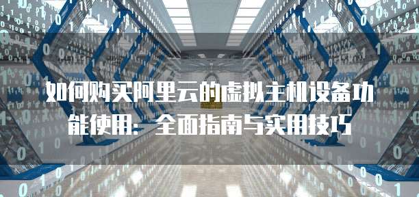 如何购买阿里云的虚拟主机设备功能使用:全面指南与实用技巧