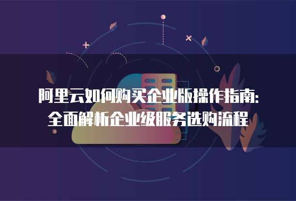阿里云如何购买企业版操作指南:全面解析企业级服务选购流程