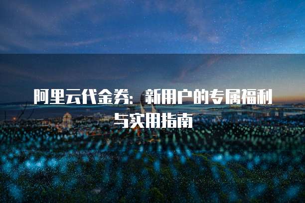 阿里云代金券:新用户的专属福利与实用指南