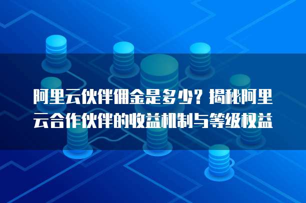 阿里云伙伴佣金是多少?揭秘阿里云合作伙伴的收益机制与等级权益
