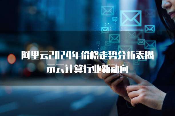 阿里云2024年价格走势分析表揭示云计算行业新动向