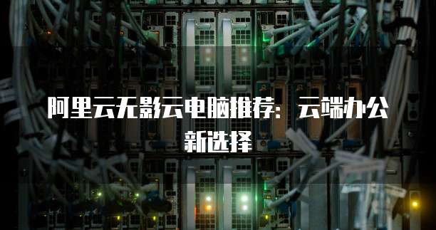 阿里云无影云电脑推荐：云端办公新选择