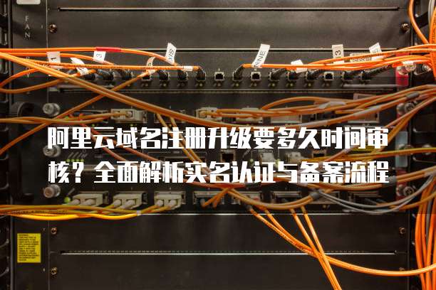 阿里云域名注册升级要多久时间审核?全面解析实名认证与备案流程