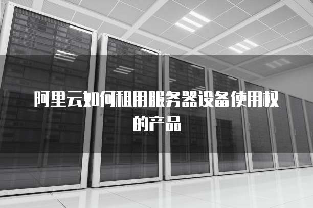 阿里云如何租用服务器设备使用权的产品