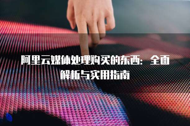 阿里云媒体处理购买的东西：全面解析与实用指南