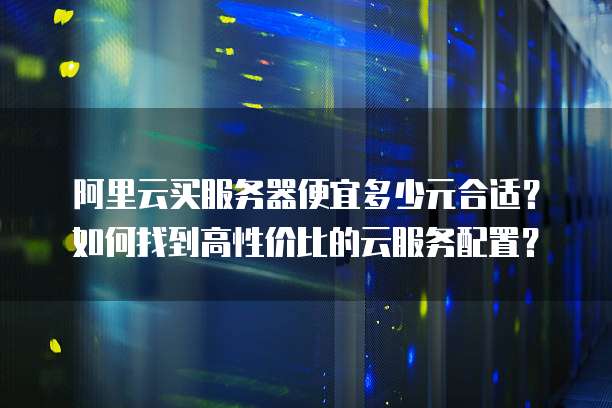 阿里云买服务器便宜多少元合适？如何找到高性价比的云服务配置？