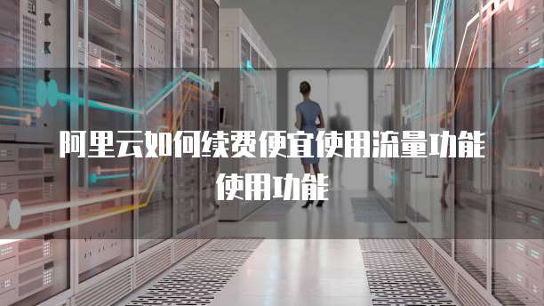 阿里云如何续费便宜使用流量功能使用功能