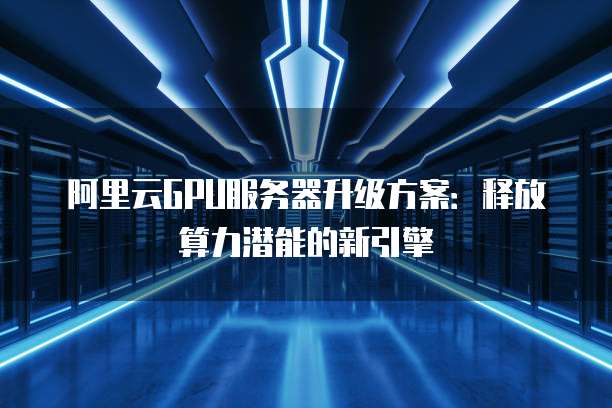 阿里云GPU服务器升级方案:释放算力潜能的新引擎