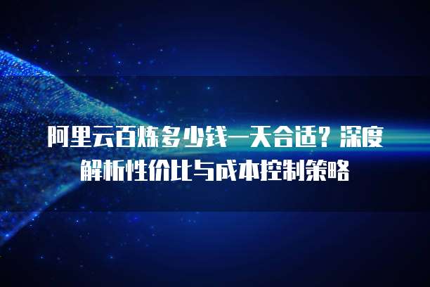 阿里云百炼多少钱一天合适?深度解析性价比与成本控制策略