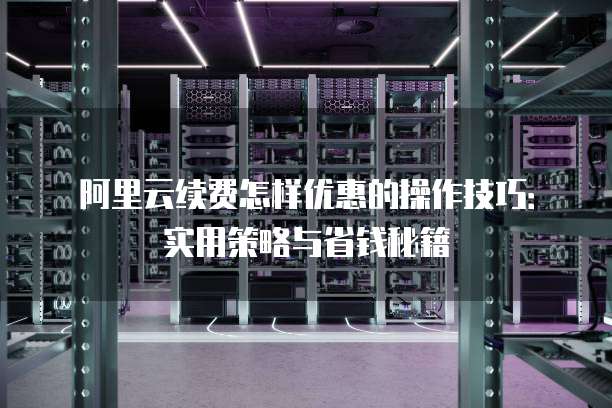 阿里云续费怎样优惠的操作技巧:实用策略与省钱秘籍
