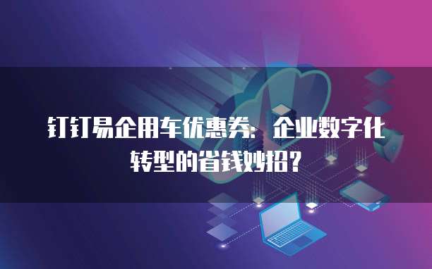 钉钉易企用车优惠券:企业数字化转型的省钱妙招?