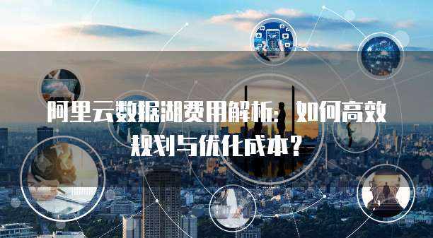 阿里云数据湖费用解析:如何高效规划与优化成本?