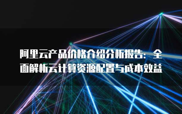 阿里云产品价格介绍分析报告:全面解析云计算资源配置与成本效益