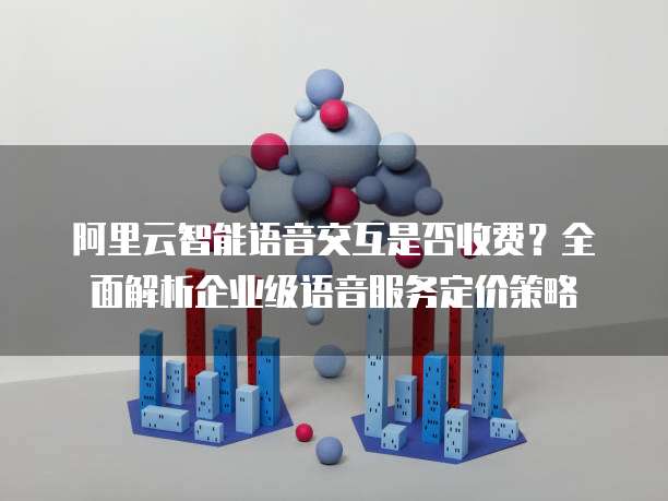 阿里云智能语音交互是否收费?全面解析企业级语音服务定价策略