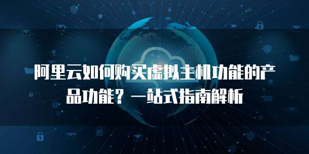 阿里云如何购买虚拟主机功能的产品功能?一站式指南解析