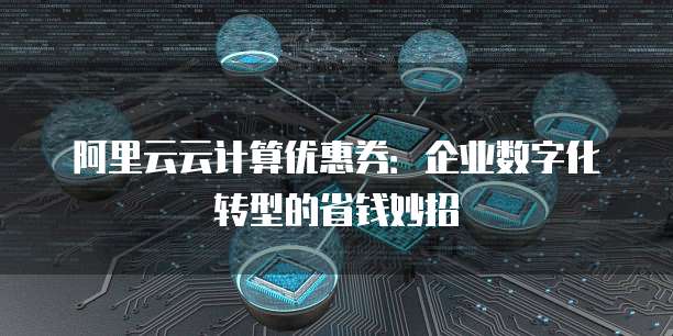 阿里云云计算优惠券:企业数字化转型的省钱妙招
