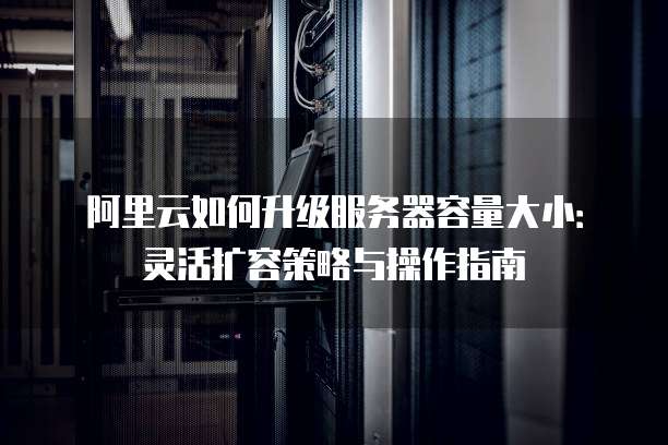 阿里云如何升级服务器容量大小:灵活扩容策略与操作指南