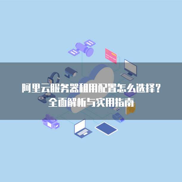 阿里云服务器租用配置怎么选择?全面解析与实用指南