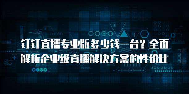钉钉直播专业版多少钱一台？全面解析企业级直播解决方案的性价比