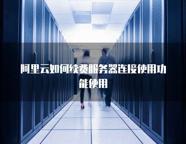 阿里云如何续费服务器连接使用功能使用