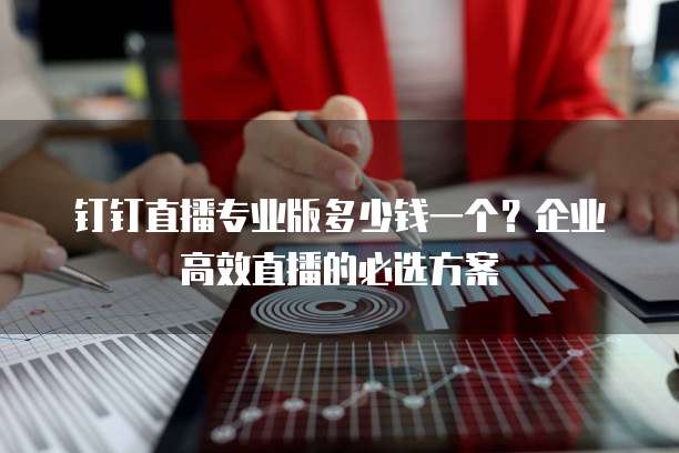 钉钉直播专业版多少钱一个?企业高效直播的必选方案