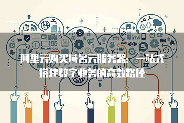 阿里云购买域名云服务器:一站式搭建数字业务的高效路径