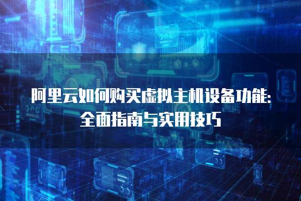 阿里云如何购买虚拟主机设备功能:全面指南与实用技巧