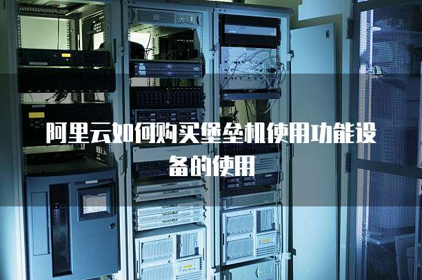 阿里云如何购买堡垒机使用功能设备的使用