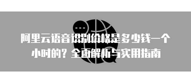 阿里云语音识别价格是多少钱一个小时的?全面解析与实用指南