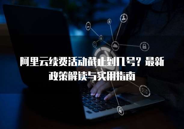 阿里云续费活动截止到几号?最新政策解读与实用指南