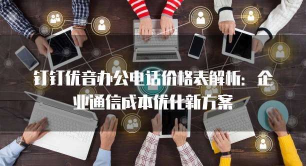 钉钉优音办公电话价格表解析:企业通信成本优化新方案